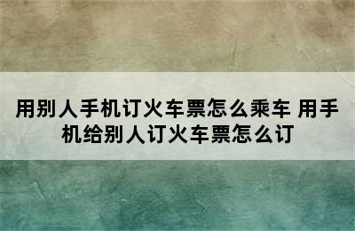 用别人手机订火车票怎么乘车 用手机给别人订火车票怎么订